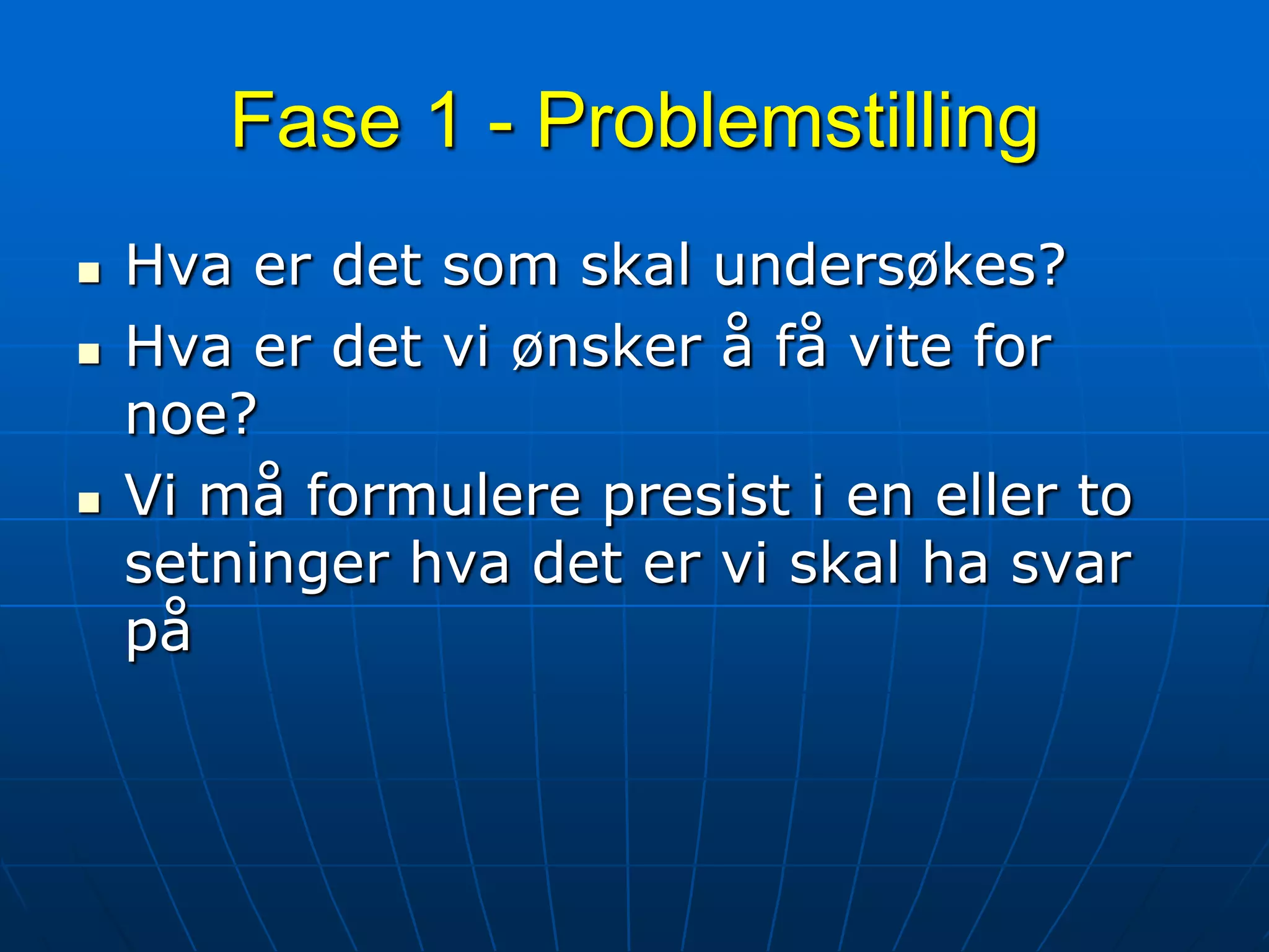 Fase 1 - ProblemstillingHva er det som skal undersøkes?Hva er det vi ønsker å få vite for noe?Vi må formulere presist i en eller to setninger hva det er vi skal ha svar på