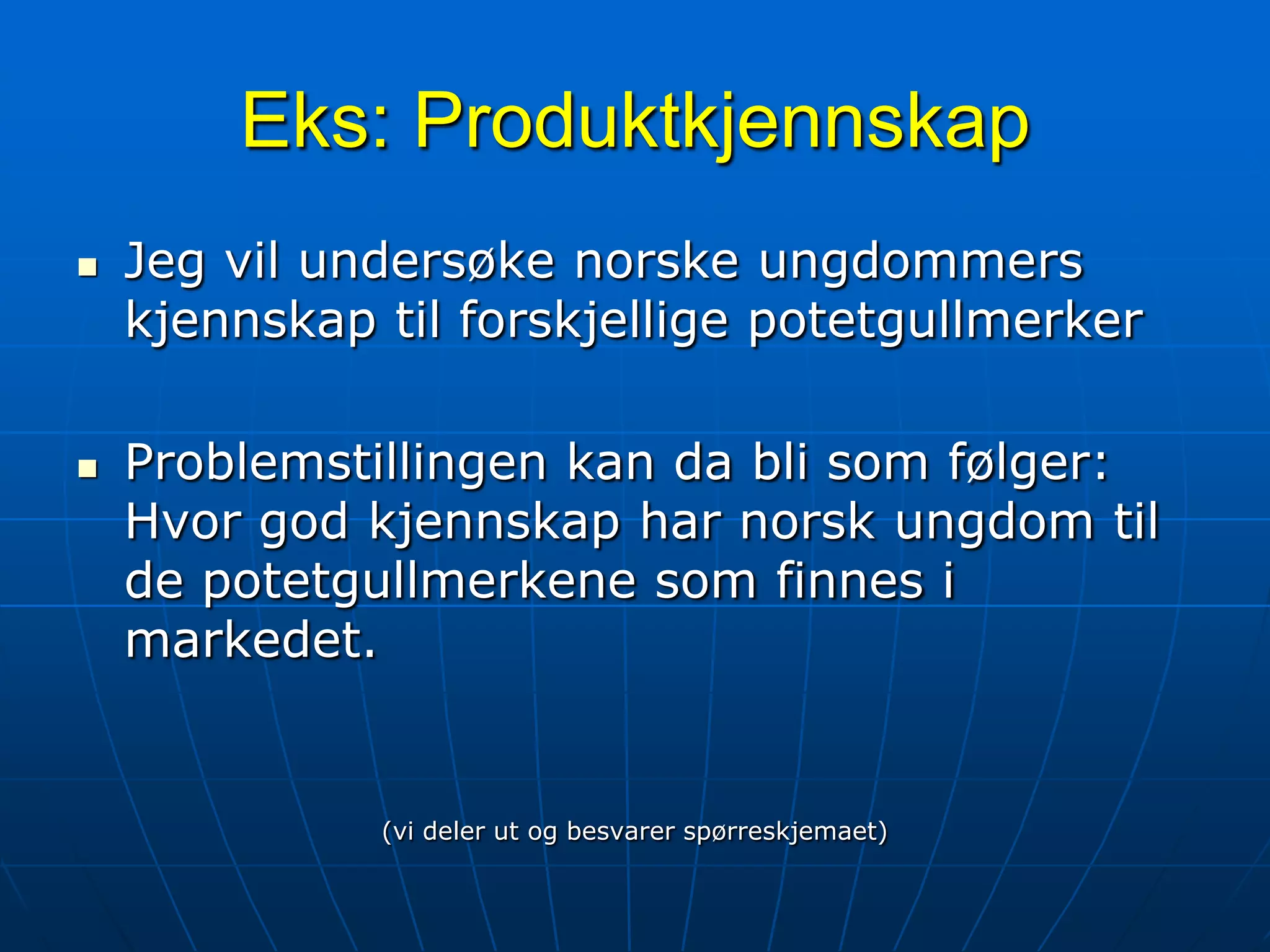 Eks: ProduktkjennskapJeg vil undersøke norske ungdommers kjennskap til forskjellige potetgullmerkerProblemstillingen kan da bli som følger: Hvor god kjennskap har norsk ungdom til de potetgullmerkene som finnes i markedet.(vi deler ut og besvarer spørreskjemaet)