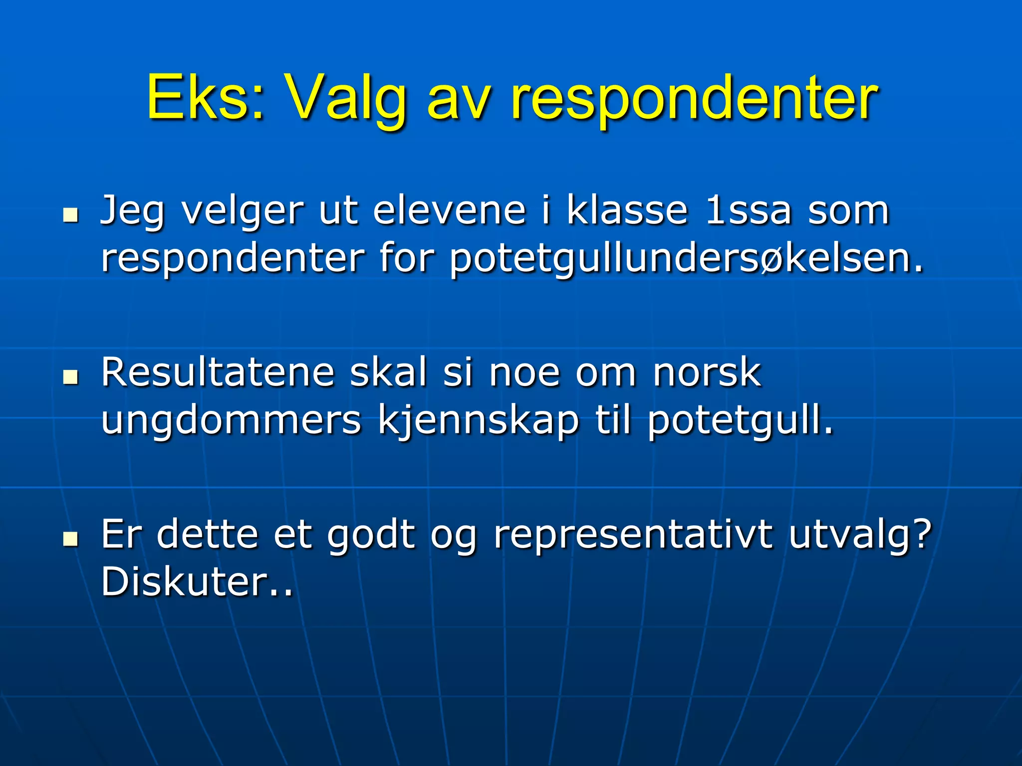 Eks: Valg av respondenterJeg velger ut elevene i klasse 1ssa som respondenter for potetgullundersøkelsen.Resultatene skal si noe om norsk ungdommers kjennskap til potetgull.Er dette et godt og representativt utvalg? Diskuter..