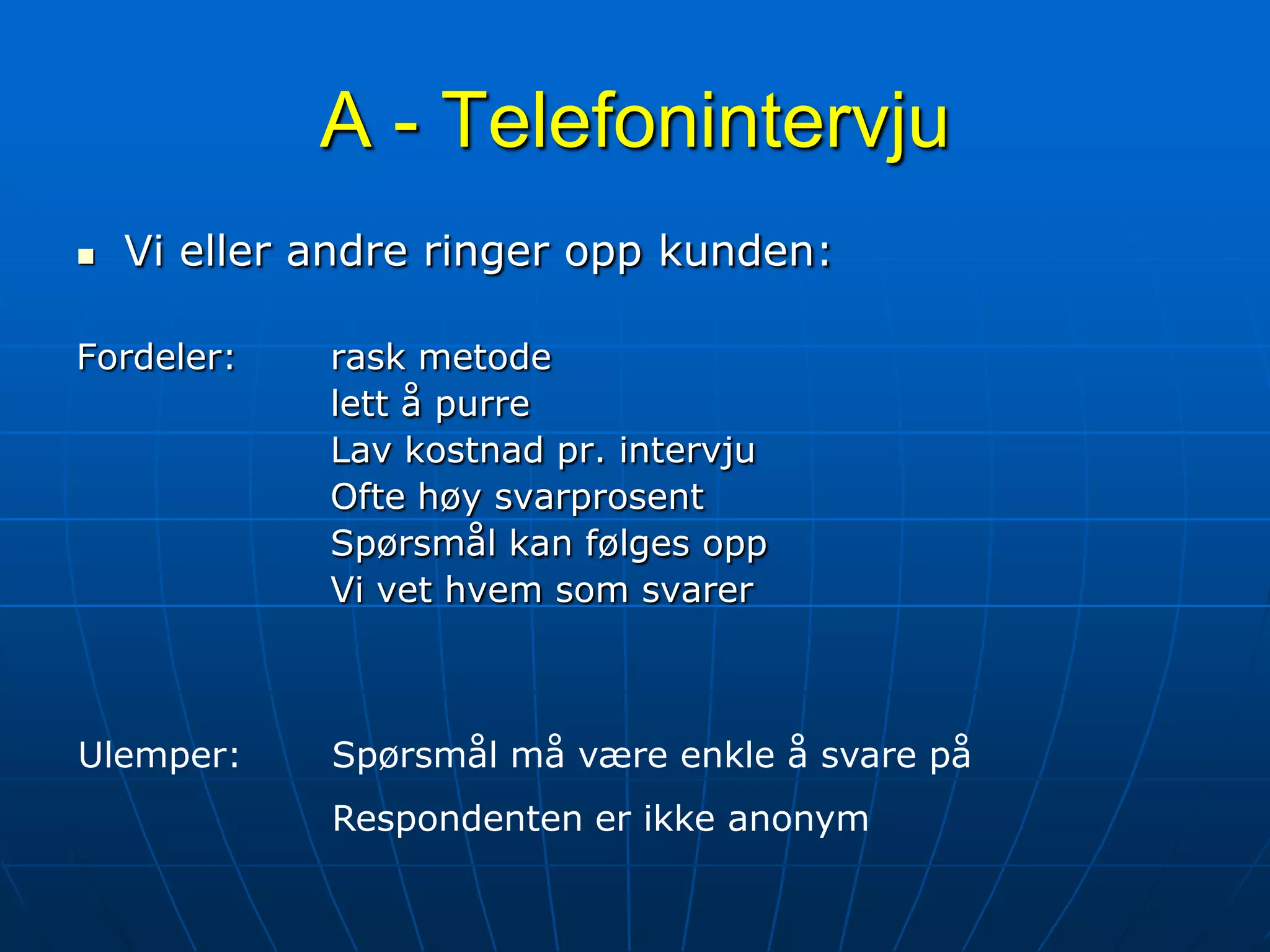A - TelefonintervjuVi eller andre ringer opp kunden:Fordeler:	rask metodelett å purreLav kostnad pr. intervjuOfte høy svarprosentSpørsmål kan følges oppVi vet hvem som svarerUlemper:	Spørsmål må være enkle å svare på		Respondenten er ikke anonym