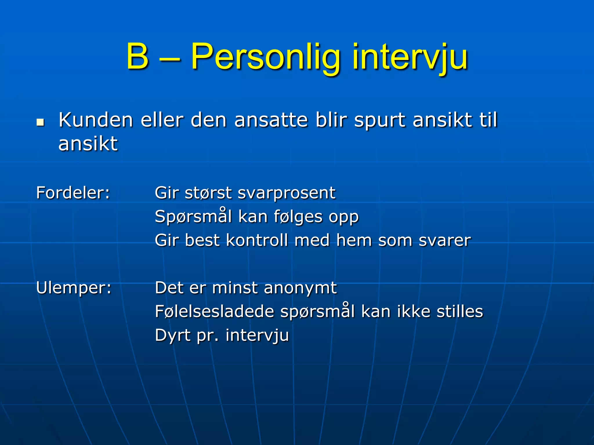 B – Personlig intervjuKunden eller den ansatte blir spurt ansikt til ansiktFordeler:	Gir størst svarprosentSpørsmål kan følges oppGir best kontroll med hem som svarerUlemper:	Det er minst anonymt			Følelsesladede spørsmål kan ikke stilles			Dyrt pr. intervju