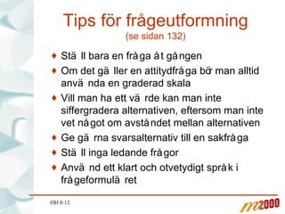 Tips för frågeutformning (se sidan 132) Ställ bara en fråga åt gången Om det gäller en attitydfråga bör man alltid använda en graderad skala Vill man ha ett värde kan man inte siffergradera alternativen, eftersom man inte vet något om avståndet mellan alternativen Ge gärna svarsalternativ till en sakfråga Ställ inga ledande frågor Använd ett klart och otvetydigt språk i frågeformuläret OH 8:12 