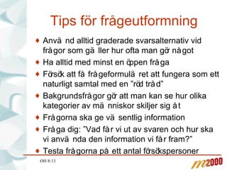 Tips för frågeutformning Använd alltid graderade svarsalternativ vid frågor som gäller hur ofta man gör något Ha alltid med minst en öppen fråga Försök att få frågeformuläret att fungera som ett naturligt samtal med en ”röd tråd” Bakgrundsfrågor gör att man kan se hur olika kategorier av människor skiljer sig åt Frågorna ska ge väsentlig information Fråga dig: ”Vad får vi ut av svaren och hur ska vi använda den information vi får fram?” Testa frågorna på ett antal försökspersoner OH 8:13 