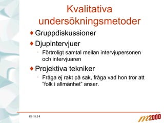 Kvalitativa undersökningsmetoder Gruppdiskussioner Djupintervjuer Förtroligt samtal mellan intervjupersonen och intervjuaren Projektiva tekniker Fråga ej rakt på sak, fråga vad hon tror att ”folk i allmänhet” anser. OH 8:14 