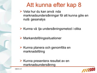 Att kunna efter kap 8 Veta hur du kan använda marknadsundersökningar för att kunna göre en nulägesanalys Kunna välja undersökningsmetod i olika  Markandsföringssituationer Kunna planera och genomföra en marknadsföring Kunna presentera resultat av en marknadsundersöknng OH 8:15 