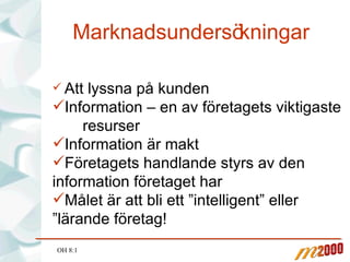 Marknadsundersökningar Att lyssna på kunden Information – en av företagets viktigaste  resurser Information är makt Företagets handlande styrs av den information företaget har Målet är att bli ett ”intelligent” eller ”lärande företag! OH 8:1 