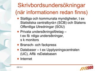 Skrivbordsundersökningar ( när informationen redan finns) Statliga och kommunala myndigheter, t ex Statistiska centralbyrån (SCB) och Statens Offentliga Utredningar (SOU) Privata undersökningsföretag –  t ex färdiga undersökningar,  s k monitors Bransch- och fackpress Databaser – t ex Upplysningscentralen (UC), AffärsDatabasen Internet OH 8:4 