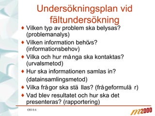 Undersökningsplan vid fältundersökning Vilken typ av problem ska belysas? (problemanalys) Vilken information behövs? (informationsbehov) Vilka och hur många ska kontaktas? (urvalsmetod) Hur ska informationen samlas in? (datainsamlingsmetod) Vilka frågor ska ställas? (frågeformulär) Vad blev resultatet och hur ska det presenteras? (rapportering) OH 8:6 