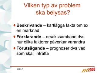 Vilken typ av problem  ska belysas? Beskrivande  – kartlägga fakta om ex en marknad Förklarande  – orsakssamband dvs hur olika faktorer påverkar varandra Förutsägande  – prognoser dvs vad som skall inträffa OH 8:7 