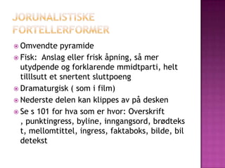  Omvendte     pyramide
 Fisk: Anslag eller frisk åpning, så mer
  utydpende og forklarende mmidtparti, helt
  tilllsutt et snertent sluttpoeng
 Dramaturgisk ( som i film)
 Nederste delen kan klippes av på desken
 Se s 101 for hva som er hvor: Overskrift
  , punktingress, byline, inngangsord, brødteks
  t, mellomtittel, ingress, faktaboks, bilde, bil
  detekst
 