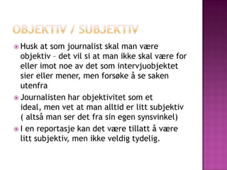  Husk   at som journalist skal man være
  objektiv – det vil si at man ikke skal være for
  eller imot noe av det som intervjuobjektet
  sier eller mener, men forsøke å se saken
  utenfra
 Journalisten har objektivitet som et
  ideal, men vet at man alltid er litt subjektiv
  ( altså man ser det fra sin egen synsvinkel)
 I en reportasje kan det være tillatt å være
  litt subjektiv, men ikke veldig tydelig.
 