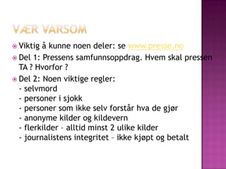  Viktig å kunne noen deler: se www.presse.no
 Del 1: Pressens samfunnsoppdrag. Hvem skal pressen
  TA ? Hvorfor ?
 Del 2: Noen viktige regler:
  - selvmord
  - personer i sjokk
  - personer som ikke selv forstår hva de gjør
  - anonyme kilder og kildevern
  - flerkilder – alltid minst 2 ulike kilder
  - journalistens integritet – ikke kjøpt og betalt
 