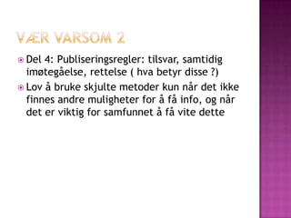  Del 4: Publiseringsregler: tilsvar, samtidig
  imøtegåelse, rettelse ( hva betyr disse ?)
 Lov å bruke skjulte metoder kun når det ikke
  finnes andre muligheter for å få info, og når
  det er viktig for samfunnet å få vite dette
 