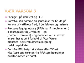  Forskjell på domstol og PFU
 Domstol kan dømme en journalist for brudd på
  lov om privatlivets fred, injurieloven og rasisme
 Pressens faglige utvalg (PFU) har 7 medlemmer (
  3 journalister og 3 vanlige + en
  journalistformann) – og dømmer ved å se hva
  avisen har gjort i forhold til Vær Varsom
  plakaten, tekstreklameplakaten og
  redaktørplakaten.
 Dom fra PFU betyr at avisen eller TV må
  vise/lese opp teksten fra PFU som begrunner
  hvorfor avisen er dømt.
 