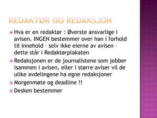  Hva   er en redaktør : Øverste ansvarlige i
  avisen. INGEN bestemmer over han i forhold
  til innehold – selv ikke eierne av avisen –
  dette står i Redaktørplakaten
 Redaksjonen er de journalistene som jobber
  isammen i avisen, eller i større aviser vil de
  ulike avdelingene ha egne redaksjoner
 Morgenmøte og deadline !!
 Desken bestemmer
 