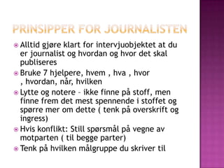  Alltidgjøre klart for intervjuobjektet at du
  er journalist og hvordan og hvor det skal
  publiseres
 Bruke 7 hjelpere, hvem , hva , hvor
  , hvordan, når, hvilken
 Lytte og notere – ikke finne på stoff, men
  finne frem det mest spennende i stoffet og
  spørre mer om dette ( tenk på overskrift og
  ingress)
 Hvis konflikt: Still spørsmål på vegne av
  motparten ( til begge parter)
 Tenk på hvilken målgruppe du skriver til
 