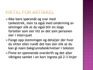  Ikke  bare spørsmål og svar med
  tankestrek, men ta også med omskriving av
  setninger slik at du også blir en slags
  forteller som sier litt av det som personen
  sier i intervjuet
 Fange opp stemningen og detaljer der hvor
  du sitter eller rundt det han sier slik at du
  kan gi noen bakgrunnsbeskrivelser i teksten
 Finne en spennende overskrift og det aller
  viktigste samlet i en kort ingress på 2-3 linjer
 