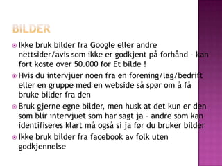  Ikke bruk bilder fra Google eller andre
  nettsider/avis som ikke er godkjent på forhånd – kan
  fort koste over 50.000 for Et bilde !
 Hvis du intervjuer noen fra en forening/lag/bedrift
  eller en gruppe med en webside så spør om å få
  bruke bilder fra den
 Bruk gjerne egne bilder, men husk at det kun er den
  som blir intervjuet som har sagt ja – andre som kan
  identifiseres klart må også si ja før du bruker bilder
 Ikke bruk bilder fra facebook av folk uten
  godkjennelse
 