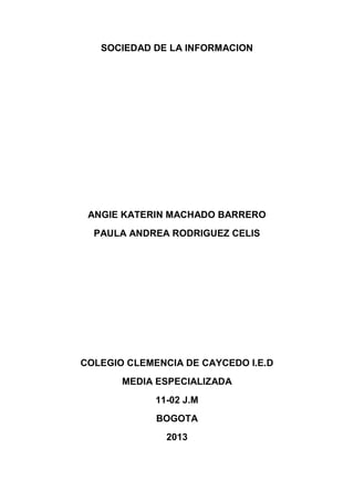 SOCIEDAD DE LA INFORMACION




 ANGIE KATERIN MACHADO BARRERO
  PAULA ANDREA RODRIGUEZ CELIS




COLEGIO CLEMENCIA DE CAYCEDO I.E.D
       MEDIA ESPECIALIZADA
             11-02 J.M
             BOGOTA
               2013
 