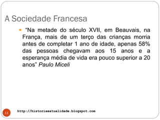 http://historiaeatualidade.blogspot.comhttp://historiaeatualidade.blogspot.com
A Sociedade Francesa
11
“Na metade do século XVII, em Beauvais, na
França, mais de um terço das crianças morria
antes de completar 1 ano de idade, apenas 58%
das pessoas chegavam aos 15 anos e a
esperança média de vida era pouco superior a 20
anos” Paulo Miceli
 