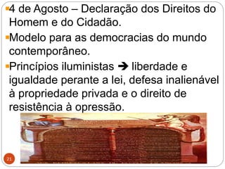 http://historiaeatualidade.blogspot.comhttp://historiaeatualidade.blogspot.com
21
4 de Agosto – Declaração dos Direitos do
Homem e do Cidadão.
Modelo para as democracias do mundo
contemporâneo.
Princípios iluministas  liberdade e
igualdade perante a lei, defesa inalienável
à propriedade privada e o direito de
resistência à opressão.
 