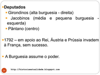 http://historiaeatualidade.blogspot.comhttp://historiaeatualidade.blogspot.com
24
Deputados
Girondinos (alta burguesia - direita)
Jacobinos (média e pequena burguesia -
esquerda)
Pântano (centro)
1792 – em apoio ao Rei, Áustria e Prússia invadem
à França, sem sucesso.
A Burguesia assume o poder.
 