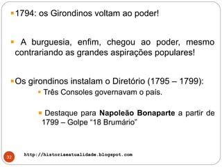http://historiaeatualidade.blogspot.comhttp://historiaeatualidade.blogspot.com
32
1794: os Girondinos voltam ao poder!
A burguesia, enfim, chegou ao poder, mesmo
contrariando as grandes aspirações populares!
Os girondinos instalam o Diretório (1795 – 1799):
Três Consoles governavam o país.
Destaque para Napoleão Bonaparte a partir de
1799 – Golpe “18 Brumário”
 