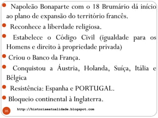 http://historiaeatualidade.blogspot.comhttp://historiaeatualidade.blogspot.com
35
 Napoleão Bonaparte com o 18 Brumário dá início
ao plano de expansão do território francês.
 Reconhece a liberdade religiosa.
 Estabelece o Código Civil (igualdade para os
Homens e direito à propriedade privada)
Criou o Banco da França.
 Conquistou a Áustria, Holanda, Suíça, Itália e
Bélgica
 Resistência: Espanha e PORTUGAL.
Bloqueio continental à Inglaterra.
 