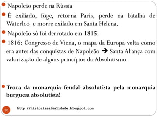 http://historiaeatualidade.blogspot.comhttp://historiaeatualidade.blogspot.com
36
Napoleão perde na Rússia
É exiliado, foge, retorna Paris, perde na batalha de
Waterloo e morre exilado em Santa Helena.
Napoleão só foi derrotado em 1815.
1816: Congresso de Viena, o mapa da Europa volta como
era antes das conquistas de Napoleão  Santa Aliança com
valorização de alguns princípios doAbsolutismo.
Troca da monarquia feudal absolutista pela monarquia
burguesa absolutista!
 