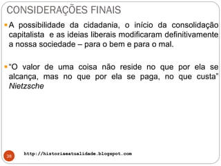 http://historiaeatualidade.blogspot.comhttp://historiaeatualidade.blogspot.com
CONSIDERAÇÕES FINAIS
38
A possibilidade da cidadania, o início da consolidação
capitalista e as ideias liberais modificaram definitivamente
a nossa sociedade – para o bem e para o mal.
“O valor de uma coisa não reside no que por ela se
alcança, mas no que por ela se paga, no que custa”
Nietzsche
 