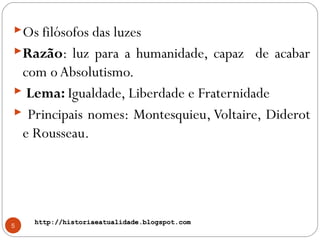 http://historiaeatualidade.blogspot.comhttp://historiaeatualidade.blogspot.com
5
Os filósofos das luzes
Razão: luz para a humanidade, capaz de acabar
com oAbsolutismo.
 Lema: Igualdade, Liberdade e Fraternidade
 Principais nomes: Montesquieu, Voltaire, Diderot
e Rousseau.
 