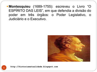 http://historiaeatualidade.blogspot.comhttp://historiaeatualidade.blogspot.com
6
Montesquieu (1689-1755): escreveu o Livro “O
ESPÍRITO DAS LEIS”, em que defendia a divisão do
poder em três órgãos: o Poder Legislativo, o
Judiciário e o Executivo.
 