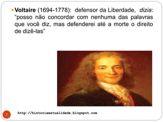 http://historiaeatualidade.blogspot.comhttp://historiaeatualidade.blogspot.com
7
Voltaire (1694-1778): defensor da Liberdade, dizia:
“posso não concordar com nenhuma das palavras
que você diz, mas defenderei até a morte o direito
de dizê-las”
 