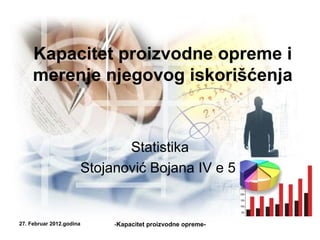 Kapacitet proizvodne opreme i
     merenje njegovog iskorišćenja


                             Statistika
                      Stojanović Bojana IV e 5


27. Februar 2012.godina    -Kapacitet proizvodne opreme-
 