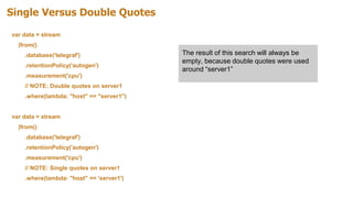 Single Versus Double Quotes
var data = stream
|from()
.database('telegraf')
.retentionPolicy('autogen')
.measurement('cpu')
// NOTE: Double quotes on server1
.where(lambda: "host" == "server1")
var data = stream
|from()
.database('telegraf')
.retentionPolicy('autogen')
.measurement('cpu')
// NOTE: Single quotes on server1
.where(lambda: "host" == 'server1')
The result of this search will always be
empty, because double quotes were used
around “server1”
 