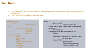 Join Node
● It is one the TICK script Node which Join this node with other nodes. The data are joined on
timestamp.
● We can define type of join and tolerance.
var errors = batch
|query('''
SELECT value
FROM
"join"."autogen".errors''')
.groupBy(*)
.period(5s)
. every(1s)
var requests = batch
|query('''
SELECT value
FROM
"join"."autogen".requests''')
.groupBy(*)
.period(5s)
.every(1s)
errors
|join(requests)
.as('errors', 'requests')
// points that are within 1 second are considered the
same time.
.tolerance(1s)
// fill missing values with 0, implies outer join.
.fill(0.0)
|eval(lambda: "errors.value" / "requests.value")
.as('error_rate')
|influxDBOut()
.database('join')
.retentionPolicy('autogen')
.measurement('join_wala')
 