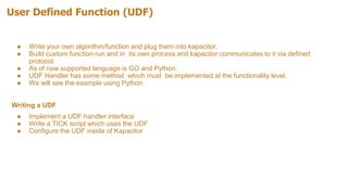 User Defined Function (UDF)
● Write your own algorithm/function and plug them into kapacitor.
● Build custom function run and in its own process and kapacitor communicates to it via defined
protocol.
● As of now supported language is GO and Python.
● UDF Handler has some method which must be implemented at the functionality level.
● We will see the example using Python
Writing a UDF
● Implement a UDF handler interface
● Write a TICK script which uses the UDF
● Configure the UDF inside of Kapacitor
 