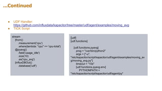 ...Continued
● UDF Handler:
https://github.com/influxdata/kapacitor/tree/master/udf/agent/examples/moving_avg
● TICK Script
stream
|from()
.measurement('cpu')
.where(lambda: "cpu" == 'cpu-total')
@pyavg()
.field('usage_idle')
.size(10)
.as('cpu_avg')
|influxDBOut()
.database('udf')
[udf]
[udf.functions]
[udf.functions.pyavg]
prog = "/usr/bin/python2"
args = ["-u",
"/etc/kapacitor/script/kapacitor/udf/agent/examples/moving_av
g/moving_avg.py"]
timeout = "10s"
[udf.functions.pyavg.env]
PYTHONPATH =
"/etc/kapacitor/script/kapacitor/udf/agent/py"
 