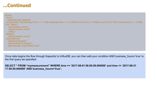 ...Continued
stream
|from()
.database('kap_telegraf')
|eval(lambda: if(((weekday("time") >= 1 AND weekday("time") <= 5) AND (hour("time") >= 8 AND (hour("time")*100+minute("time")) <= 1700)),
'true', 'false'))
.as('business_hours')
.tags('business_hours')
.keep()
|delete()
.field('business_hours')
|influxDBOut()
.database('telegraf')
.retentionPolicy('autogen')
.tag('kapacitor_augmented','true')
Once data begins the flow through Kapacitor to InfluxDB, you can then add your condition AND business_hours=’true’ to
the first query we specified:
SELECT * FROM “mymeasurement” WHERE time >= ‘2017-08-01 08:00:00.000000’ and time <= ‘2017-08-31
17:00:00.000000’ AND business_hours=’true’;
 