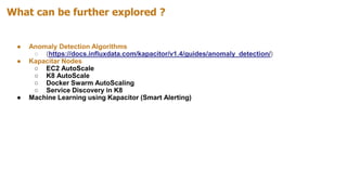 What can be further explored ?
● Anomaly Detection Algorithms
○ (https://docs.influxdata.com/kapacitor/v1.4/guides/anomaly_detection/)
● Kapacitar Nodes
○ EC2 AutoScale
○ K8 AutoScale
○ Docker Swarm AutoScaling
○ Service Discovery in K8
● Machine Learning using Kapacitor (Smart Alerting)
 