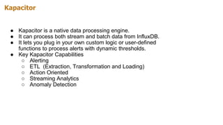 Kapacitor
● Kapacitor is a native data processing engine.
● It can process both stream and batch data from InfluxDB.
● It lets you plug in your own custom logic or user-defined
functions to process alerts with dynamic thresholds.
● Key Kapacitor Capabilities
○ Alerting
○ ETL (Extraction, Transformation and Loading)
○ Action Oriented
○ Streaming Analytics
○ Anomaly Detection
 