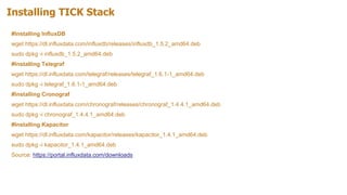 Installing TICK Stack
#Installing InfluxDB
wget https://dl.influxdata.com/influxdb/releases/influxdb_1.5.2_amd64.deb
sudo dpkg -i influxdb_1.5.2_amd64.deb
#Installing Telegraf
wget https://dl.influxdata.com/telegraf/releases/telegraf_1.6.1-1_amd64.deb
sudo dpkg -i telegraf_1.6.1-1_amd64.deb
#Installing Cronograf
wget https://dl.influxdata.com/chronograf/releases/chronograf_1.4.4.1_amd64.deb
sudo dpkg -i chronograf_1.4.4.1_amd64.deb
#Installing Kapacitor
wget https://dl.influxdata.com/kapacitor/releases/kapacitor_1.4.1_amd64.deb
sudo dpkg -i kapacitor_1.4.1_amd64.deb
Source: https://portal.influxdata.com/downloads
 