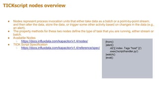 TICKscript nodes overview
● Nodes represent process invocation units that either take data as a batch or a point-by-point stream,
and then alter the data, store the data, or trigger some other activity based on changes in the data (e.g.,
an alert).
● The property methods for these two nodes define the type of task that you are running, either stream or
batch.
● Available Nodes
○ https://docs.influxdata.com/kapacitor/v1.4/nodes/
● TICK Script Specification
○ https://docs.influxdata.com/kapacitor/v1.4/reference/spec/
|from()
|alert()
.id('{{ index .Tags "host" }}')
.exec('script/handler.py')
|watch()
|eval()
 