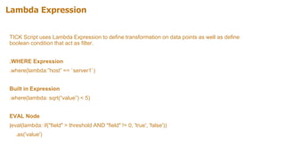 Lambda Expression
TICK Script uses Lambda Expression to define transformation on data points as well as define
boolean condition that act as filter.
.WHERE Expression
.where(lambda:”host” == `server1`)
Built in Expression
.where(lambda: sqrt(“value”) < 5)
EVAL Node
|eval(lambda: if("field" > threshold AND "field" != 0, 'true', 'false'))
.as('value')
 