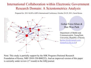International Collaboration within Electronic Government Research Domain: A Scientometrics AnalysisPrepared for: 2011 KAPA-ASPA International Conference, October 28-29, 2011, Seoul Korea  Gohar Feroz Khan & Han Woo Park Department of Media and Communication, YeungNam University, Republic of Korea (gohar.feroz@gmail.com; hanpark@ynu.ac.kr) Note: This study is partially support by the SSK Program (National Research Foundation of Korea; NRF-2010-330-B00232). And an improved version of this paper is currently under review (1st round) in the GIQ journal. 