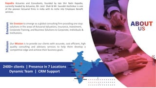 Kapadia Actuaries and Consultants, founded by late Shri Nalin Kapadia,
currently headed by Actuaries, Mr. Jenil Shah & Mr. Saurabh Kochrekar is one
of the pioneer Actuarial firms in India with its niche into Employee Benefit
services.
2400+ clients | Presence in 7 Locations
Dynamic Team | CRM Support
We Envision to emerge as a global consulting firm providing one stop
solutions in the areas of Actuarial Valuations, Insurance, Investment,
Corporate Training, and Business Solutions to Corporate, Individuals &
Institutions.
Our Mission is to provide our clients with accurate, cost efficient, high
quality consulting and advisory services to help them develop a
competitive edge and achieve their business goals.
EnvisionMission
 