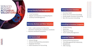 • Trust Formation
• Regular Contribution or Funding Reports
• Gratuity Fund Management
• Tailor- made solutions for Warranty
Valuations meeting the compliance standards
• Business and Brand Valuations
• Insurance Audit
• Group Term Insurance Consulting
• Group Health Insurance Consulting
• Non Life Insurance Consulting
• Product Pricing
• Reserving
• Regulatory Filings
• Asset Liability Management
• Scheme Design
• Scheme Drafting & Documentation
• Employee Seminars
• ESOP Valuations for Accounting
Group Gratuity Fund Management
Warranty, Business and Other Valuations
Group Insurance Solutions
ESOP (End to End)
Consulting to Insurance Companies
• Financial Planning Seminars
• Time Management & Productivity
• Mindfulness
• IFRS Training
Corporate Trainings
 