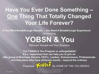 Have You Ever Done Something –
One Thing That Totally Changed
Your Life Forever?
If You Want Breakthrough Results… You Need A Breakthrough Experience!
Announcing:

YOBSN & You
Reinvent Yourself and Your Business
The YOBSN & You Program is unforgettable!!
It’s a experience that can help you to join an
elite group of Business Owners, CEO’s, Leaders, Entrepreneurs, Professionals
and Educators who have achieved results – beyond the ordinary
Presented
2/19/2014

By HOME OF THE YOU SERIES
Now It’s Your Turn! Join us NOW at
http://mnshapuu.buyyobsn.com/

1

 