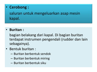 • Buritan :
bagian belakang dari kapal. Di bagian buritan
terdapat instrumen pengendali (rudder dan lain
sebagainya).
• Bentuk buritan :
– Buritan berbentuk sendok
– Buritan berbentuk miring
– Buritan berbentuk siku
• Cerobong :
saluran untuk mengeluarkan asap mesin
kapal.
 