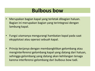 Bulbous bow
• Merupakan bagian kapal yang terletak dibagian haluan.
Bagian ini merupakan bagian yang terintegrasi dengan
lambung kapal.
• Fungsi utamanya mengurangi hambatan kapal pada saat
ekspplotasi atau operasi sebuah kapal.
• Prinsip kerjanya dengan membangkitkan gelombang atau
menginterferensi gelombang kapal yang datang dari haluan,
sehingga gelombang yang datang akan kehilangan tenaga
karena interferensi gelombang dari bulbous bow tadi.
 
